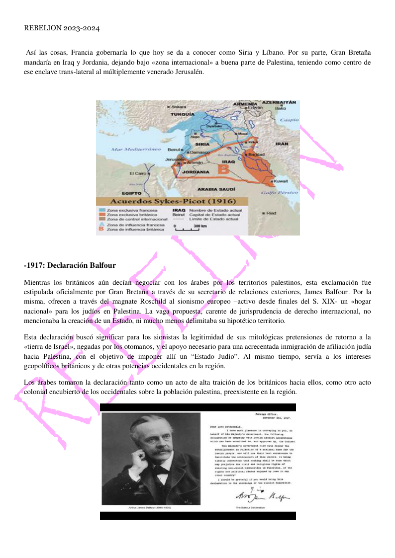 REBELION 2023-2024 Asf las cosas, Francia gobernarfa lo que hoy se da a conocer como Siria y Libano. Por su parte, Gran Bretaiia mandaria en Iraq y Jordania, dejando bajo «zona internacional» a buena parte de Palestina, teniendo como centro de ese enclave trans-lateral al miltiplemente venerado Jerusalén. -1917: Declaracién Balfour esta exclamacion fue Mientras los britdnicos adn decian negociar con los drabes por los territorios palestinos, estipulada oficialmente por Gran Bretafia a través de su secretario de relaciones exteriores, James Balfour. Por la misma, ofrecen a través del magnate Roschild al sionismo_etropeo ~activo desde finales del S. XIX- un «<hogar nacional» para los judios en Palestina. La vaga propuesta, carente de jurisprudencia de derecho internacional, no mencionaba la creacién de un Estado, ni mucho menos delimitaba su hipotético territorio, Esta declaraci6n busco significar para los sionistas la legitimidad de sus mitolGgicas pretensiones de retorno a la «tierra de Israel», negadas por los otomanos, y el apoyo necesario para una acrecentada inmigracién de afiliacion judia hacia Palestina, con el objetivo de imponer alli un “Estado Judio”. Al mismo tiempo, servia a los intereses ‘geopoliticos britdnicos y de otras potencias occidentales en la region. Los drabes tomaron la declaracion tanto como un acto de alta traicion de los britanicos hacia ellos, como otro acto colonial encuberto de los occidentales sobre la poblacion palestina, preexistente en la regi6n.